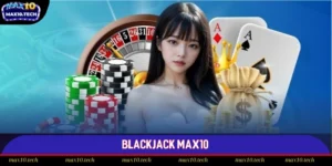Blackjack Max10: Kỹ Năng Thượng Thừa Giúp Bạn Thắng Lớn